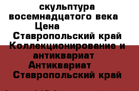 скульптура восемнадцатого века › Цена ­ 55 555 - Ставропольский край Коллекционирование и антиквариат » Антиквариат   . Ставропольский край